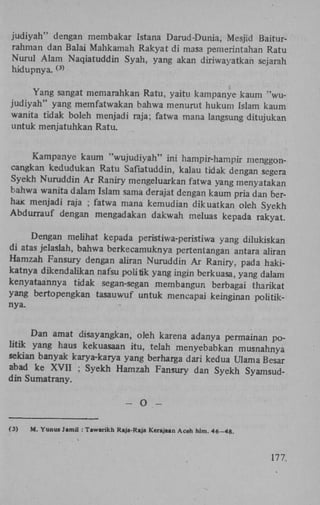 judiyah" dengan membakar Istana Darud-Dunia, Mesjid Baiturrahman dan Balai Mahkamah Rakyat di masa pemerintahan Ratu
Nurul Alam Naqiatuddin Syah, yang akan diriwayatkan sejarah
hidupnya.
(3)

Yang sangat memarahkan Ratu, yaitu kampanye kaum "wujudiyah" yang memfatwakan bahwa menurut hukum Islam kaum
wanita tidak boleh menjadi raja; fatwa mana langsung ditujukan
untuk menjatuhkan Ratu.
Kampanye kaum "wujudiyah" ini hampir-hampir menggoncangkan kedudukan Ratu Safiatuddin, kalau tidak dengan segera
Syekh Nuruddin A r Raniry mengeluarkan fatwa yang menyatakan
bahwa wanita dalam Islam sama derajat dengan kaum pria dan berhax menjadi raja ; fatwa mana kemudian dikuatkan oleh Syekh
Abdurrauf dengan mengadakan dakwah meluas kepada rakyat.
Dengan meühat kepada peristiwa-peristiwa yang dilukiskan
di atas jelaslah, bahwa berkecamuknya pertentangan antara aliran
Hamzah Fansury dengan aliran Nuruddin A r Raniry, pada hakikatnya dikendaükan nafsu politik yang ingin berkuasa, yang dalam
kenyataannya tidak segan-segan membangun berbagai tharikat
yang bertopengkan tasauwuf untuk mencapai keinginan poütiknya.

Dan amat disayangkan, oleh karena adanya permainan politik yang haus kekuasaan itu, telah menyebabkan musnahnya
sekian banyak karya-karya yang berharga dari kedua Ulama Besar
abad ke X V I I ; Syekh Hamzah Fansury dan Syekh Syamsuddin Sumatrany.
(3)

O

-

M. Yunus Jamil : Tawarikh Raja-Raja Kerajaan Aceh hlm. 46-48.

177,

 