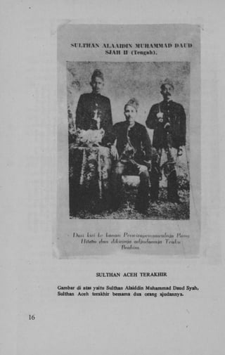 SULTHAN A C E H TERAJCHIR
Gambar di atas yaitu Sulthan Alaiddin Muhammad Daud Syah,
Sulthan Aceh terakhir bersama dua otang ajudannya.

16

 