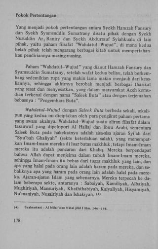 Pokok Pertentangan
Yang menjadi pokok pertentangan antara Syekh Hamzah Fansury
dan Syekh Syamsuddin Sumatrany disatu pihak dengan Syekh
Nuruddin A r , Raniry dan Syekh Abdurrauf Syiahkuala di lain
pihak, yaitu paham filsafat "Wahdatul-Wujud", di mana kedua
belah pihak telah mengarang berbagai kitab untuk mempertahankan pendiriannya masing-masing.
Paham "Wahdatul-Wujud" yang dianut Hamzah Fansury dan
Syamsuddin Sumatrany, setelah wafat kedua beliau, telah berkembang sedemikian rupa yang makin lama makin menjauh dari keasliannya, sehingga akhirnya berobah menjadi berbagai tharikat
yang sesat dan menyesatkan, yang dalam masyarakat Aceh kemudian terkenal dengan nama "Saleek Buta" atau dengan terjemahan
bebasnya : "Pengembara Buta".
Wahdatul-Wujud dengan Saleek Buta berbeda sekali, sekalipun yang kedua ini diciptakan oleh para pengikut paham pertama
yang awam akalnya. Wahdatul-Wujud suatu aliran filsafat dalam
tasauwuf yang dipelopori A l Hallaj dan Ibnu Arabi, sementara
Saleek Buta pada hakekatnya adalah sisa-sisa ajaran Syi'ah dari
"Syu'bah Ghaliyah" (sekte keterlaluan salah), yang menempatkan Imam-Imam mereka di luar batas makhluk; tetapi Imam-Imam
mereka itu adalah pancaran dari Khaliq. Mereka berpendapat
bahwa Allah dapat menjelma dalam tubuh Imam-Imam mereka,
sehingga Imam-Imam itu bebas dari tugas makhluk yang lain, dan
apa yang halal pada orang lain adalah haram pada mereka, dan sebaliknya apa yang haram pada orang lain adalah halal pada mereka. Ajaran-ajaran Islam yang sebenarnya. Mereka terpecah ke dalam beberapa sekte, antaranya : Sabaiyah, Kamiliyah, Albaiyah,
Mughiriyah, Mansuriyah, Khaththabiyah, Kaiyaliyah, Hisyamiyah,
Nu'maniyah, Nusairiyah dan Ishakiyah. ( )
4

(4)

178

Syahrastani : A l Milal Wan Nihal jilid I hlm. 146-198.

 