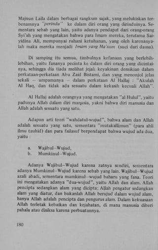 Majnun Laila dalam berbagai rangkum sajak, yang melukiskan terbenamnya "perindu" ke dalam diri orang yang dirinduinya. Sementara sebab yang lain, yaitu adanya pendapat dari orang-orang
Syi'ah yang mengatakan bahwa para Imam mereka, terutama Saiyidina A l i , mempunyai ruhani ketuhanan, yang oleh karenanyalah maka mereka menjadi Imam yang Ma'sum (suci dari dausa).
Di samping itu semua, timbulnya kefanaan yang berlebihlebihan, yaitu fananya pecinta ke dalam diri orang yang dicintainya, sehingga dia tiada melihat jejak keyakinan demikian dalam
perkataan-perkataan Abu Zaid Bistami, dan yang menonjol jelas
sekali - umpamanya - dalam perkataan A l Hallaj : "Akulah
A l Haq, dan tidak ada sesuatu dalam kekasih kecuali Allah".
A l Hallaj adalah orangnya yang mengatakan "al Hulul", yaitu
padunya Allah dalam diri man,usia, yakni bahwa diri manusia dan
Allah adalah sesuatu yang satu.
Adapun arti teori "wahdatul-wujud", bahwa alam dan Allah
adalah sesuatu yang satu, sementara "mutakallimun" (para ahli
ilmu tauhid) dan para failasuf berpendapat bahwa wujud ada dua,
yaitu :
a.
b.

Wajib ul-Wujud,
Mumkinul—Wujud.

Adanya Wajibul-Wujud karena zatnya sendiri, sementara
adanya Mumkinul-Wujud karena sebab yang lain. Wajibul-Wujud
azali abadi, sementara mumkinul-wujud baharu yang fana. Teori
ini mengatakan adanya "dua-wujud", yaitu Allah dan alam. Allah
pencipta sedangkan alam yang dicipta; Allah pengatur sedangkan
alam yang diatur, dan bukanlah Allah berujud dalam wujud alam,
hanya Allah adalah pencipta dan pengurus alam. Dalam kekuasaan
Allah terletak kebaikan dan kejahatan, di mana manusia diberi
pahala atau disiksa karena perbuatannya.
180

 