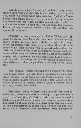 Berbeda dengan teori "isnainiyah" (serbadua) yang mengatakan bahwa Allah dan alam, Khalid dan makhluk, ruh dan maddah, adalah dua unsur; bukan satu, maka teori "wahidiyah" (serbaesa), yaitu istilah lain dari "wahdatul-wujud" yang mengatakan bahwa alam dan Allah, maddah dan ruh atau Khalid dan
makhluk adalah sesuatu yang satu. Ini jelas sekali dari perkataan
Ibnu Arabi yang menyebut, bahwa "zatnya" dan Zat Allah telah
menjadi Zat yang satu.
Pengertian ini sangat menonjol di abad ke VI dan ke VII H.
dalam kehidupan Ibnul Faridl dan Ibnu Arabi. Menurut mereka,
bahwa penampilan alam yang berbeda-beda pada hakikatnya
adalah penjelmaan Allah Ta'ala, artinya bahwa Allah tiada mempunyai wujud, kecuali wujud yang melengket pada makhluk dan
tidak ada di sana sesuatu selain daripadanya. Adapun hamba dia
hanya melihat yang lahir selama dia tertirai, dan apabila telah tersingkap tirai daripadanya, dia akan mengetahui bahwa tidak ada
jejak yang lain dan tidak pernah ada apa yang dinamakan banyak.
Pada hakikatnya, bahwa yang melihat adalah yang dilihat itu sendiri.
Para penganut filsafat wahdatul-wujud mempunyai rumuz
yang banyak sekali. Dan berbedalah pengutaraan mereka dengan
sebab berbeda tempat tegak mereka. Pengutaraan ahli filsafat
yang menganut paham wahdatul-wujud, seperti Suhrawardi, bukanlah pengutaraan seorang penya'ir yang menganut paham
itu juga, seperti Ibnu! Faridl.
Oleh karena paham wahdatul-wujud ini pelik dan sukar diterima akal, mereka melandaskan pahamnya atas perasaan (zauk)
dan keterbukaan (kasyaf)- Tatkala perkataan-perkataan mereka
tidak disenangi oleh orang ramai, maka lantas mereka mengutarakan ibarat-ibarat yang romantis, sehingga sukar bagi para pembaca untuk mengetahuinya, apakah sajak itu sajak sufi atau sajak
rindu, kalau sekiranya tidak mengetahui siapa penciptanya.

181

 