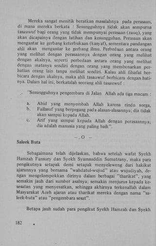 Mereka sangat menitik beratkan masalahnya pada perasaan,
di mana mereka berkata : Sesungguhnya tidak akan sempurna
tasauwuf bagi orang yang tidak mempunyai perasaan (zauq), yang
akan dicapainya dengan latihan dan kesungguhan. Perasaan akan
mengantar ke gerbang keterbukaan (kasyaf), sementara pandangan
ahii akan mengantar ke gerbang ilmu. Perbedaan antara orang
yang melihat dengan perasaannya dengan orang yang melihat
dengan akalnya, seperti perbedaan antara orang yang melihat
dengan matanya sendiri dengan orang yang membenarkan perhatian orang lain tanpa melihat sendiri. Kalau ahli fdsafat berbicara dengan akalnya, maka ahli tasauwuf berbicara dengan hatinya. Dalam hal ini, berkatalah seorang ahli tasauwuf :
/

'Sesungguhnya pengembara di Jalan Allah ada tiga macam :
a.
b.
c.

Abid yang menyembah Allah karena rindu sorga,
Failasuf yang berpegang pada alasan-alasannya; dia tidak'
akan sampai kepada Allah.
Arif yang sampai kepada Allah dengan perasaannya;
dia adalah manusia yang paling baik".
-.O

-

Saleek Buta
Sebagaimana telah dijelaskan, bahwa setelah wafat Syekh
Hamzah Fansury dan Syekh Syamsuddin Sumatrany, maka para
pengikutnya setapak demi setapak menyeleweng dari hakikat
ajarannya yang bemama "wahdatul-wujud" atau wujudiyah, dengan mengelompokkan dirinya dalam berbagai "tharikat", yang
semakin jauh dari sumber asalnya; semakin menjurus kepada kesesatan yang menyesatkan, sehingga akhirnya terkenallah dalam
Masyarakat Aceh ajaran atau tharikat mereka dengan nama "saleèk-buta" atau "pengembara sesat".
Betapa jauh sudah para pengikut Syekh Hamzah dan Syekh
182

 