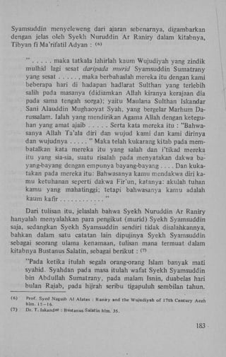 Syamsuddin menyeleweng dari ajaran sebenarnya, digambarkan
dengan jelas oleh Syekh Nuruddin A r Raniry dalam kitabnya,
Tibyan fi Ma'rifatil Adyan : <>
6

"
maka tatkala lahirlah kaum Wujudiyah yang zindik
mulhid lagi sesat daripada murid Syamsuddin Sumatrany
yang sesat
, maka berbahaslah mereka itu dengan kami
beberapa hari di hadapan hadlarat Sulthan yang terlebih
salih pada masanya (didiamkan Allah kiranya kerajaan dia
pada sama tengah sorga); yaitu Maulana Sulthan Iskandar
Sani Alauddin Mughaoyat Syah, yang bergelar Marhum Darussalam. Ialah yang mendirikan Agama Allah dengan keteguhan yang amat ajaib
Serta kata mereka itu : "Bahwasanya Allah Ta'ala diri dan wujud kami dan kami dirinya
dan wujudnya
" Maka telah kukarang kitab pada membatalkan kata mereka itu yang salah dan i'tikad mereka
itu yang sia-sia, suatu risalah pada menyatakan dakwa bayang-bayang dengan empunya bayang-bayang . . . . Dan kukatakan pada mereka itu: Bahwasanya kamu mendakwa diri kamu ketuhanan seperti dakwa Fir'un, katanya: akulah tuhan
kamu yang mahatinggi; tetapi bahwasanya kamu adalah
kaum kafir
"
Dari tulisan itu, jelaslah bahwa Syekh Nuruddin A r Raniry
hanyalah menyalahkan para pengikut (murid) Syekh Syamsuddin
saja, sedangkan Syekh Syamsuddin sendiri tidak disalahkannya,
bahkan dalam satu catatan lain dipujinya Syekh Syamsuddin
sebagai seorang ulama kenamaan, tulisan mana termuat dalam
kitabnya Bustanus Salatin, sebagai berikut : (>
7

"Pada ketika itulah segala orang-orang Islam banyak mati
syahid. Syahdan pada masa itulah wafat Syekh Syamsuddin
bin Abduliah Sumatrany, pada malam Isnin, duabelas hari
bulan Rajab, pada hijrah seribu tigapuluh sembilan tahun.
(6)

Prof. Syed Naguib Ai Alatas : Raniry and the Wujudiyah of 17th Century Aceh
hlm. 15-16.
Dr. T. Iskandar Bustanus Salatin hlm. 3S.
:

183

 