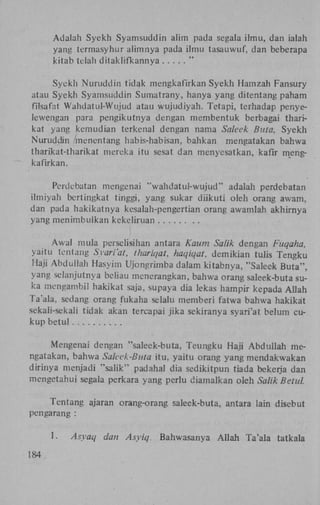 Adalah Syekh Syamsuddin alim pada segala ilmu, dan ialah
yang termasyhur alimnya pada ilmu tasauwuf, dan beberapa
kitab telah ditaklifkannya
"
Syekh Nuruddin t i d a k mengkafirkan Syekh Hamzah Fansury
atau Syekh Syamsuddin Sumatrany, hanya yang ditentang paham
filsafat Wahdatul-Wujud atau wujudiyah. Tetapi, terhadap penyelewengan para pengikutnya dengan membentuk berbagai tharikat yang kemudian terkenal dengan nama Saleek Buta, Syekh
Nuruddin /menentang habis-habisan, bahkan mengatakan bahwa
tharikat-tharikat mereka itu sesat dan menyesatkan, kafir mengkafirkan.
Perdebatan mengenai "wahdatul-wujud" adalah perdebatan
ilmiyah bertingkat tinggi, yang sukar diikuti oleh orang awam,
dan pada hakikatnya kesalah-pengertian orang awamlah akhirnya
yang menimbulkan kckeliruan
Awal mula perselisihan antara Kaum Salik dengan Fuqaha,
yaitu tentang Syariat, thariqat. haqiqat, demikian tulis Tengku
Haji Abduliah Hasyim Ujongrimba dalam kitabnya, "Saleek Buta",
yang selanjutnya beliau menerangkan, bahwa orang saleek-buta suka mengambil hakikat saja, supaya dia lekas hampir kepada Allah
Ta'ala, sedang orang fukaha selalu memberi fatwa bahwa hakikat
sekali-sekali tidak akan tercapai jika sekiranya syari'at belum cukup betul
Mengenai dengan "saleek-buta, Teungku Haji Abduliah mengatakan, bahwa Saleek-Buta itu, yaitu orang yang mendakwakan
dirinya menjadi "salik" padahal dia sedikitpun tiada bekerja dan
mengetahui segala perkara yang perlu diamalkan oleh Salik Betul.
Tentang ajaran orang-orang saleek-buta, antara lain disebut
pengarang :
1.
184

Asyaq

dan Asyiq.

Bahwasanya Allah Ta'ala tatkala

 