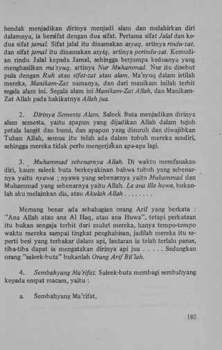 hendak menjadikan dirinya menjadi alam dan melahirkan diri
dalamnya, ia bersifat dengan dua sifat. Pertama sifat Jalal dan kedua sifat jamal. Sifat jalal itu dinamakan asyaq, artinya rindu-zat,
dan sifat jamal itu dinamakan asyiq, artinya perindu-zat. Kemudian rindu Jalal kepada Jamal, sehingga berjumpa keduanya yang
menghasilkan ma'syuq, artinya Nur Muhammad. Nur itu disebut
pula dengan Ruh atau sifat-zat atau alam. Ma'syuq dalam istilah
mereka, Manikam-Zat namanya, dan dari manikam inilah terbit
segala alam ini. Segala alam ini Manikam-Zat Allah, dan ManikamZat Allah pada hakikatnya Allah jua.
2. Dirinya Semesta Alam. Saleek Buta menjadikan dirinya
alam semesta, yaitu apapun yang dijadikan Allah dalam tujuh
petala langit dan bumi, dan apapun yang disuruh dan diwajibkan
Tuhan Allah, semua itu telah ada dalam tubuh mereka sendiri,
sehingga mereka tidak perlu mengerja'kan apa-apa lagi.
3. Muhammad sebenarnya Allah. D i waktu memfanakan
diri, kaum saleek buta berkeyakinan bahwa tubuh yang sebenarnya yaitu nyawa ; nyawa yang sebenarnya yaitu Muhammad dan
Muhammad yang sebenarnya yaitu Allah. La ana illa huwa, bukanlah aku melainkan dia, atau Akulah Allah
Memang benar ada sebahagian orang A r i f yang berkata :
" A n a Allah atau ana A l Haq, atau ana Huwa", tetapi perkataan
itu bukan sengaja terbit dari mulut mereka, hanya tempo-tempo
waktu mereka sampai tingkat penghabisan, jadilah mereka itu seperti besi yang terbakar dalam api, lantaran ia telah terlalu panas,
tiba-tiba dapat ia mengatakan dirinya api jua
Sedangkan
orang "saleek-buta" bukanlah Orang ArifBU'lah.
4.
Sembahyang Ma 'rifat. Saleek-buta membagi sembahyang
kepada empat macam, yaitu :
a.

Sembahyang Ma'rifat,
185

 