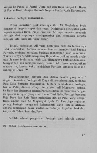 sampai ke Pancu di Pantai Utara dan dari Daya sampai ke Barus
di Pantai Barat, dengan Ibukota Negara Banda Aceh Darussalam.
Kekuatan Portugis dihancurkan.

Untuk merialisir proklamasinya itu, A l i Mughaiyat Syah
mengambil langkah cepat dan tegas. Dikirimnya peringatan pasti.
kepada raja-raja Daya, Pidie, Pase dan Aru agar mereka mengusir
Portugis dari negerinya masing-masing dan kemudian bersatu
menjadi satu kerajaan yang besar.
Tetapi, peringatan A l i yang bertujuan baik itu bukan saja
tidak diindahkan, bahkan mereka tambah memberi hati kepada
Portugis, sehingga terpaksa baginda menempuh jalan kekerasan.
Waktu niatnya hendak menyerang Daya disampaikan kepada ayahnya, Syamsu Syah, yang telah tua, dilarangnya berbuat demikian.
Sungguhpun ada larangan ayah, namun A l i terus melanjutkan
niatnya itu, karena kuku penjajahan Portugis semakin kuat menancap di Daya. (
4)

Penyeranganpun dimulai dan dalam waktu yang relatif
singkat, kekuatan Portugis di Daya dihancurlumatkan, sehingga
Raja Daya bersama majikannya, tentera pendudukan Portugis,
lari ke Pidie, dimana dikejar terus oleh A l i Mughaiyat sampai
ke Pidie dan disanapun tentera Portugis diremuk-redamkan dengan
mengalami kerugian yang amat besar. Dari Pidie, Portugis bersama
Raja Daya dan Raja Pidie melarikan diri ke Pase, yang dikejar
tanpa ampun oleh A l i Mughaiyat Syah. D i Pase juga angkatan
perang Portugis mengalami kehancuran yang sefatal-Catalnya,
dimana sebahagian besar serdadu-serdadunya terpaksa berkubur
konyol di Teluk Samudra/Pase.
Setelah selesai pengusiran
(4)

Portugis dari seluruh daratan

M. Said : Aceh Sepanjang Abad hlm. 98.

17

 