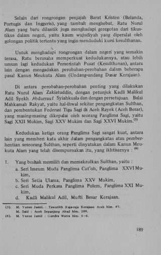Selain dari rongrongan penjajah Barat Kristen (Belanda,
Portugis dan Inggeris), yang tambah menghebat, Ratu Nurul
Alam yang baru dilantik juga menghadapi geregotan dari tikustikus dalam negeri, yaitu kaum wujudiyah yang diperalat oleh
golongan politik tertentuyang ingin menduduki kursi kesulthanan.
Untuk menghadapi rongrongan dalam negeri yang semakin
terasa, Ratu berusaha memperkuat kedudukannya, atau lebih
umum lagi kedudukan Pemerintah Pusat (Kesulthanan), antara
lain dengan mengadakan perobahan-perobahan dalam beberapa
pasal Kanun Meukuta Alam (Undang-undang Dasar Kerajaan).
Di antara perobahan-perobahan penting yang dilakukan
Ratu Nurul Alam Zakiatuddin, dengan petunjuk Kadli Maiikul
Adil Syekh Abdurrauf Syiahkuala dan dengan persetujuan. Balai
Mahkamah Rakyat, yaitu hal-ihwal sekitar pengangkatan Sulthan,
dan pembentukan Federasi Tiga Sagi Üi Aceh Rayek (Aceh Besar),
yang masing-masing dikepalai oleh seorang Panglima Sagi, yaitu
Sagi XXII Mukim, Sagi X X V Mukim dan Sagi X X V I M u k i m .
(3)

Kedudukan ketiga orang Panglima Sagi sangat kuat, antara
lain yang memberi kata akhir dalam pengangkatan atau pemberhentian seseorang Sulthan, seperti dinyatakan dalam Kanun Meukuta Alam yang telah disempurnakan itu, yang ikhtisarnya :
( 4 )

1.

Yang berhak memilih dan memakzulkan Sulthan, yaitu :
a. Seri Imeum Muda Panglima Cut'oh, Panglima X X V I Mukim,
b. Seri Setia Ulama, Panglima X X V Mukim,
c. Seri Muda Perkasa Panglima Polem, Panglima X X I Mukim,
d.
Kadli Maiikul Adil, Mufti Besar Kerajaan.

(3) .
(4) .

M. Yunus Jamil. : Tawarikh Raja-raja Kerajaan Aceh hlm. 47.
M. Said : Aceh Sepanjang Abad hlm. 209.
M. Yunus Jamil : (Jandra Watra hlm. S—6.

189

 