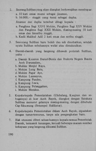 2.

Seorang Sulthan yang akan diangkat berkewajiban membayar:
a. 32 kati emas mumi sebagai jinamee,
b. 16.000,— ringgit uang tunai sebagai dapha.
Jinamee dan dapha tersebut dibagi kepada :
a. Panglima Sagi X X V I Mukim, Panglima Sagi X X V Mukim
dan Panglima Sagi X X I I Mukim, masing-masing 10 kati
emas dan limaribu ringgit,
b. Kadli Maiikul Adil 2 kati emas dan seribu ringgit.

3.

Seseorang Sulthan baru boleh dan sah dinobatkan, setelah
nyata Sulthan sebelumnya wafat atau dimakzulkan.

4.

Daerah-daerah
yaitu :

yang langsung dibawah perintah

Sulthan,

a. Daerah Keraton Darud-Dunia dan Ibukota Negara Banda
Aceh Darussalam,
b. Mukim Mesjid Raya,
c. Mukim Lung Bata,
d. Mukim Pagar Aye,
e. Mukim Lamsayun,
f. Kampung Pandee,
g. Kampung Jawa,
h. Kampung Pelanggahan,
i. Mukim Meraksa.
5.

Kepala-kepala Pemerintahan (Ulebalang, Keujrun dan sebagainya) d i luar Aceh Rayek, diangkat dengan Sarakata
Sulthan menurut gelarnya masing-masing, dengan dibubuhi
Cap Sikureung (Setempel Halilintar).

6.

Kepala-kepala Pemerintahan dalam Aceh Rayek, dipadakan
dengan turun-temurun, tanpa ada pengangkatan baru.

7.

Hak otonomi diberi seluas-luasnya kepada semua Pemerintah
Daerah, termasuk keuangan, kecuali beberapa macam sumber
kekayaan yang langsung dikuasai Sulthan.

190

 