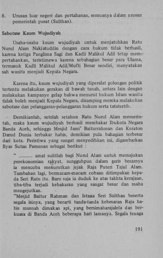 8.

Urusan luar negeri dan pertahanan, semuanya dalam urusan
pemerintah pusat (Sulthan).

Sabotase Kaum Wujudiyah
Usaha-usaha kaum wujudiyah untuk menjatuhkan Ratu
Nurul Alam Nakiatuddin dengan cara hukum tidak berhasil,
karena ketiga Panglima Sagi dan Kadli Maiikul Adil tetap mems
pertahankan, teristimewa karena sebahagian besar para Ulama,
termasuk Kadli Maiikul Adil/Mufti Besar sendiri, menyatakan
sah wanita menjadi Kepala Negara.
Karena itu, kaum wujudiyah yang diperalat golongan politik
tertentu melakukan gerakan di bawah tanah, antara lain dengan
melakukan kampanye gelap bahwa menurut hukum Islam wanita
tidak boleh menjadi Kepala Negara, disamping mereka melakukan
sabotase dan pelanggaran-pelanggaran hukum serta tatatertib.
Demikianlah, setelah setahun Ratu Nurul Alam memerintah, maka kaum wujudiyah berhasil membakar Ibukota Negara
Banda Aceh, sehingga Mesjid Jami' Baiturrahman dan Keraton
Darud Dunia terbakar habis, demikian pula bahagian terbesar
dari kota. Peristiwa yang sangat menyedihkan ini, digambarkan
Ilyas Sutan Pamenan sebagai berikut :
"
amat sulitlah bagi Nurul Alam untuk memajukan
perekonomian rakyat, sungguhpun dalam garis besarnya
ia mencoba meriurutkan jejak Raja Puteri Tajul Alam.
Tambahan lagi, bermacam-macam cobaan ditimpakan kepada Seri Ratu itu. Baru saja ia duduk ke atas takhta kerajaan,
tiba-tiba terjadi kebakaran yang sangat besar dan maha
mengejutkan.
"Mesjid Baitur Rahman dan Istana Seri Sulthan beserta
segala isinya, yang berarti tanda-tanda kebesaran Raja habis musnah dim akan api,, yang bersimaharajalela dan berkuasa di Banda Aceh beberapa hari lamanya. Segala tenaga
191

 