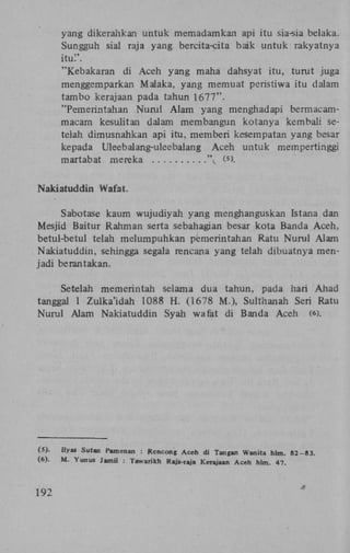 yang dikerahkan untuk memadamkan api itu sia-sia belaka.
Sungguh sial raja yang bercita-cita baik untuk rakyatnya
itu!'.
"Kebakaran di Aceh yang maha dahsyat itu, turut juga
menggemparkan Malaka, yang memuat peristiwa itu dalam
tambo kerajaan pada tahun 1677".
"Pemerintahan Nurul Alam yang menghadapi bermacammacam kesulitan dalam membangun kotanya kembali setelah dimusnahkan api itu, memberi kesempatan yang besar
kepada Uleebalang-uleebalang Aceh untuk mempertinggi
martabat mereka
'  ( >.
5

Nakiatuddin Wafat.
Sabotase kaum wujudiyah yang menghanguskan Istana dan
Mesjid Baitur Rahman serta sebahagian besar kota Banda Aceh,
betul-betul telah melumpuhkan pemerintahan Ratu Nurul Alam
Nakiatuddin, sehingga segala rencana yang telah dibuatnya menjadi berantakan.
Setelah memerintah selama dua tahun, pada hari Ahad
tanggal 1 Zulka'idah 1088 H . (1678 M.), Sulthanah Seri Ratu
Nurul Alam Nakiatuddin Syah wafat di Banda Aceh ((>).

(5) .
(6) .

192

Ilyas Sutan Pamenan : Rencong Aceh di Tangan Wanita hlm. 82-83.
M . Yunus Jamil : Tawarikh Raja-raja Kerajaan Aceh hlm. 47.

 