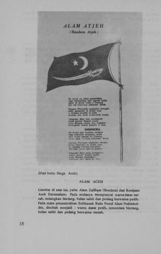 . (Dari bukii Singa Aceh)
ALAM

ACEH

Gambar di atas ini, yaitu Alam Zulfiqar (Bendeia) dari Kerajaan
Aceh Darussalam; Pada mulanya mempunyai warnadasar raerah, sedangkan bintang, bulan sabit dan pedang berwarna putih.
Pada masa pemerintahan Sulthanah Ratu Nurul Alam Nakiatuddin, dirobah menjadi : warna dasar putih, sementara bin tang,
bulan sabit dan pedang berwama merah.

18

 
