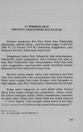 15. PEMERINTAHAN
SERI RATU ZAKIATUDDIN INAYAT SYAH

Sebelum pemakaman Seri Ratu Nurul Alam Nakiatuddin
dilaksanakan, terlebih dahulu pada hari Ahad tanggal 1 Zulka'idah
1088 H. (23 Yanuari 1678 M.) dinobatkan penggantinya, yaitu
Sulthanah Seri Ratu Zakiatuddin Inayat Syah.
Sebagaimana halnya Ratu Safiatuddin telah mempersiapkan
Nakiatuddin untuk penggantinya, maka demikian pula sejak semula Ratu Nakiatuddin telah mempersiapkan Puteri Raja Setia
untuk penggantinya, yang kemudian setelah dinobatkan bergelar
Sulthanah Seri Ratu Zakiatuddin Inayat Syah.
Menurut catatan sejarah, bahwa pada hakikatnya Seri Ratu
Tajul Alam Safiatuddin telah mempersiapkan tiga orang Pangeran
Puteri untuk menjadi Ratu dalam Kerajaan Aceh Darussalam setelah baginda, yaitu Ratu Nakiatuddin, Zakiatuddin dan Kamalat.
Ketiga puteri bangsawan ini telah dididik dalam Keraton
Darud dunia dengan berbagai ilmu pengetahuan : hukum, termasuk hukum tatanegara, sejarah, filsafat, kesusasteraan, pengetahuan agama Islam, bahasa Arab, bahasa Parsia dan bahasa Sepanyol
-*a bahasa Inggeris. Yang mengajar bahasa Sepanyol dan Inggeris yaitu seorang wanita Belanda yang menjadi Sekretaris baginda.
(1)

(1)

M. Yunus Jamil : Gandra Watra hlm. 7.

199.

 