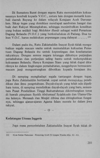 D i Sumatera Barat dengan segera Ratu menunjukkan kekuasaannya kembali kepada V . O . C , antara lain dengan menarik kembali daerah Bayang ke dalam wilayah Kerajaan Aceh Darussalam. Sikap tegas yang demikian mendapat sambutan hangat dan
baik dari Rakyat Minangkabau, sehingga menimbulkan kesulitan
yang bukan sedikit bagi Melchior Hurdt sebagai wakil Persatuan
Dagang Belanda (V.O.C.) yang berkedudukan di Padang. Dua tahun V.O.C. harus melakukan peperangan yang dahsyat
( 2 )

Dalam pada itu, Ratu Zakiatuddin Inayat Syah tidak mengabaikan segala macam usaha untuk mematahkan kekuatan Persatuan Dagang Belanda itu untuk kepentingan dan keselamatan
rakyatnya. Dengan semua negara tetangga diikatnya perjanjian.
persahabatan dan perjanjian saling bantu untuk melumpuhkan
kekuasaan Belanda. Hanya Kerajaan Siam yang tidak dapat ditariknya ke dalam lingkungan persahabatan, sungguhpun bermacammacam janji menguntungkan diberikan kepada kerajaan itu.
D i samping menghadapi segala tantangan dengan tegas,
juga Ratu Zakiatuddin bertindak cepat untuk memajukan pendidikan dan ilmu pengetahuan. Dayah-dayah yang telah ada dipelihara terus, di samping mendirikan dayah-dayah yang baru, sementara Pusat Pendidikan Tinggi Baiturrahman dikembangkan terus
di bawah pimpinan Syekh Abdurrauf Syiahkuala dan Ulama-Ulama lainnya. Menasah dan Mesjid dibina dan ditingkatkan fungsinya, sehingga ajaran-ajaran Agama Islam merata ke dalam jiwa
rakyat.
-

O

-

Kedatangan Utusan Inggeris
Juga masa pemerintahan Zakiatuddin Inayat Syah tidak di(2)

Ilyas Sutan Pamenan : Rencong Aceh Di tangan Wanita hlm. 92-93.

201

 
