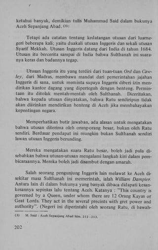 ketahui banyak, demikian tulis Muhammad Said dalam bukunya
Aceh Sepanjang Abad. ( >:
3

Tetapi ada catatan tentang kedatangan utusan dari luamegeri beberapa kali; yaitu duakali utusan Inggeris dan sekali utusan
Syarif Mekkah. Utusan Inggeris datang dari India di tahun 1684.
Utusan itu bercerita sampai di India bahwa Sulthanah ini suaranya keras dan badannya tegap.
Utusan Inggeris itu yang terdiri dari tuan-tuan Ord dan Cawley, dari Madras, membawa mandat dari pemerintahan jajahan
Inggeris di sana, untuk meminta supaya Inggeris diberi izin mendirikan kantor dagang yang diperteguh dengan benteng. Permintaan itu ditolak mentah-mentah oleh Sulthanah. Diceritakan,
bahwa kepada utusan dinyatakan, bahwa Ratu sendiripun tidak
akan diizinkan mendirikan benteng di Aceh jika membahayakan
kepentingan negara.
Memperhatikan butir jawaban, ada alasan untuk mengatakan
bahwa utusan diterima oleh orang-orang besar, bukan oleh Ratu
sendiri. Berdasar pendapat ini mungkin bukan Sulthanah sendiri
lawan utusan Inggeris berunding.
Mereka mengatakan suara Ratu besar, boleh jadi pula disebabkan bahwa utusan-utusan mengalami langkah kiri dalam pembicaraannya. Mereka boleh jadi disambut dengan amarah.
Salah seorang pengunjung Inggeris lain melawat ke Aceh disekitar masa Sulthanah ini memerintah, ialah William Dampier.
Antara lain di dalam bukunya yang banyak dibaca didapati kesankesannya sepintas lalu tentang Aceh. Katanya : "This country is
governed by a Queen, under whom there are 12 Orang Kayas or
Geat Lords. They act in the several precints with gret power and
authority". (Negeri ini diperintahi oleh seorang Ratu, di bawah(3)

202

M. Said : Aceh Sepanjang Abad hlm. 212-213.

 
