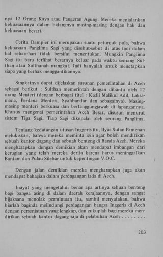 nya 12 Orang Kaya atau Pangeran Agung. Mereka menjalankan
kekuasaannya dalam bidangnya masing-masing dengan hak dan
kekuasaan besar).
Cerita Dampier ini merupakan suatu petunjuk pula, bahwa
kekuasaan Panglima Sagi yang disebut-sebut di atas tadi dalam
hal sehari-hari tidak bersifat menentukan. Mungkin Panglima
Sagi itu baru terlihat besarnya keluar pada waktu seorang Sulthan atau Sulthanah mangkat. Jadi hanyalah untuk menetapkan
siapa yang berhak menggantikannya.
Singkatnya dapat dijelaskan susunan pemerintahan di Aceh
sebagai berikut : Sulthan memerintah dengan dibantu oleh 12
orang Menteri (dengan berbagai titel : Kadli Maiikul Adil, Laksamana, Perdana Menteri, Syahbandar dan sebagainya). Masingmasing menteri berkuasa dan bertanggungjawab di lapangannya.
Khusus mengenai pemerintahan Aceh Besar, disusun menurut
sistem Tiga Sagi. Tiap Sagi dikepalai oleh seorang Panglima.
Tentang kedatangan utusan Inggeris itu, Ilyas Sutan Pamenan
melukiskan, bahwa mereka meminta izin agar boleh mendirikan
sebuah kantor dagang dan sebuah benteng di Banda Aceh. Mereka
mengharapkan dengan demikian akan mendapat imbangan dari
kerugian yang telah mereka derita karena harus meninggalkan
Bantam dan Pulau Silebar untuk kepentingan V.O.C.
Dengan jalan demikian mereka mengharapkan juga akan
mendapat bahagian dalam perdagangan lada di Aceh.
Inayat yang mengetahui benar apa artinya sebuah benteng
bagi bangsa asing di dalam daerah kerajaannya, dengan sangat
bijaksana menolak permintaan itu, sambil menyatakan, bahwa
biarlah baginda melindungi perdagangan bangsa Inggeris di Aceh
dengan persenjataan yang lengkap, dan cukuplah bagi mereka mendirikan sebuah kantor dagang saja di pelabuhan Aceh
203

 