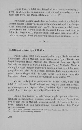 Orang Inggeris tidak jadi tingga! di Aceh, merekaraenyiijgkir
pergi ke Bcngkulu, sungguhpun d i situ mereka mendapat tantangan dari Persatuan Dagang Belanda
<>
4

Hubungan dagang A c e h dengan Bantam masih terus berjalan
dengan sangat lancarnya, malah bertambah pesat sejak kapal-kapal
A c e h mendapat gangguan dari V . O . C . di perairan sebelah timur
pulau Sumatera. Mereka sejak itu mengambil jalan barat dan tindakan i t u bagi V . O . C . menimbulkan soal yang harus dipecahkan
pula dan menjadi buah pikiran yang sangat memusingkan
-

O

-

Kedatangan Utusan Syarif Mekkah
Dalam tahun 1683 Ratu Z a k i a t u d d i n Inayat Syah menerima
kedatangan Utusan M e k k a h , yang d i k i r i m oleh Syarif Barakat sebagai Penguasa Hijaz ( M e k k a h dan Madinah). Perutusan Syarif
M e k k a h itu berada d i bawah pimpinan Y u s u f A i Qudsi. Mereka
datang ke A c e h dengan membawa bingkisan dari Syarif Barakat,
yang diterima oleh R a t u dengan gembira. Ratu menitahkan supaya utusan tinggal dulu di A c e h , sebab Ratu ingin mengirim
bingkisan balasan, dan untuk menyiapkan perlu w a k t u . ^
Mereka melanjutkan pelayaran ke Tanah A c e h , yang juga
telah dikenal oleh Syarif sebagai satu Negara yang taat kepada
peraturan-peraturan Agama Islam, demikian Ilyas Sutan Pamenan
melukiskan tentang perutusan Syarif M e k k a h itu.
Utusan itu diterima Baginda dengan segala upacara kebesaran,
sehingga m e n i m b u l k a n perasaan puas pada mereka. Sekembalinya utusan i t u di M e k k a h , disampaikanlah oleh mereka kepada
Syarif betapa baik dan sempumanya pemerintahan Raja Puteri
(4)
(5)

204

Ilyas Sutan Pamenan : Kencong Aceh Di iangan Wanita hlm. <J4-'>5.
M.Said : Aceh Sepanjang Abail hlm. 2 14.

 