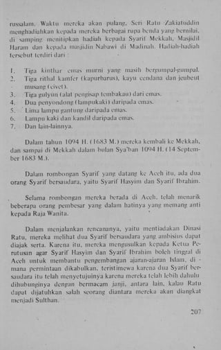 russulam. Waktu mereka akan pulang, Seri Rat li Zakiatuddin
menghadialikan kepada mereka berbagai rupa benda yang bernilai,
di samping menitipkan hadiah kepada Syaril' M e k k a h , Masjidil
Haram dan kepada masjjdin Nabawi di Matlinah. liadiah-hadiah
tersebut terdiri dari :
1.
2.

Tiga kinthar emas murrii yang masih bergumpal-gumpal.
Tiga rit hal kamfer (kapurbarus), kayu eendana dan jeubeut

3.
4.
5.
6.
7.

musang (civet).
Tiga gulyun (alat pengisap tembakau) dari emas.
Dua penyondong (lampukaki) daripada emas.
Lima lampu gantung daripada emas.
L a m p u kaki dan kandil daripada emas.
Dan lain-lainnya.

Dalam tahun 1094 H . ( 16X3 M . ) mereka kembali ke M e k k a h ,
dan sampai di M e k k a h dalam bulan S'ya'bari 1094 H . (14 September 16X3 M . ) .
Dalam rombongan Syarif yang datang ke Aceh itu, ada dua
orang Syarif bersaudara, yaitu Syarif Hasyim dan Syaril' Ibrahim.
Selama rombongan mereka berada di A c e h , telah menarik
beberapa orang pembesar yang dalam hatinya yang memang anti
kepada Raja Wanita.
Dalam menjalankan rencananya, yaitu mentiadakan Dinasi
Ratu, niereka melihat dua Syarif bersaudara yang ambisius dapat
diajak serta. Karena itu, mereka mengusulkan kepada Ketua Perutusan agar Syarif Hasyim dan Syarif Ibrahim boleh tinggal di
Aceh untuk membantu pengembangan ajaran-ajaran Islam, di mana permintaan d i k a b u l k a n , teristimewa karena dua Syarif bersaudara itu telah menyetujuinya karena mereka telah lebih dahulu
d i h u b i m g i n y a dengan bermaeam janji, antara lain, kalau Ratu
dapat dijatuhkan salah seorang diantara mereka akan diangkat
menjadi Sulthan.
207

 