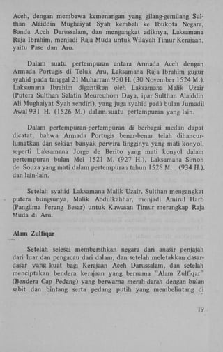 Aceh, dengan membawa kemenangan yang gilang-gemilang Sulthan Alaiddin Mughaiyat Syah kembali ke Ibukota Negara,
Banda Aceh Darussalam, dan mengangkat adiknya, Laksamana
Raja Ibrahim, menjadi Raja Muda untuk Wilayah Timur Kerajaan,
yaitu Pase dan Aru.
Dalam suatu pertempuran antara Armada Aceh dengan
Armada Portugis di Teluk Aru, Laksamana Raja Ibrahim gugur
syahid pada tanggal 21 Muharram 930 H . (30 November 1524 M.).
Laksamana Ibrahim digantikan oleh Laksamana Malik Uzair
(Putera Sulthan Salatin Meureuhom Daya, ipar Sulthan Alaiddin
Ali Mughaiyat Syah sendiri), yang juga syahid pada bulan Jumadil
Awal931 H . (1526 M.) dalam. suatu pertempuran yang lain.
Dalam pertempuran-pertempuran di berbagai medan dapat
dicatat, bahwa Armada Portugis benar-benar telah dihancurlumatkan dan sekian banyak perwira tingginya yang mati konyol,
seperti Laksamana Jorge de Berito yang mati konyol dalam
pertempuran bulan Mei 1521 M . (927 H.), Laksamana Simon
de Souza yang mati dalam pertempuran tahun 1528 M . (934 H.).
dan lain-lain.
Setelah syahid Laksamana Malik Uzair, Sulthan mengangkat
putera bungsunya, Malik Abdulkahhar, menjadi Amirul Harb
(Panglima Perang Besar) untuk Kawasan Timur merangkap Raja
Muda di Aru.
Alam Zulfiqar
Setelah selesai membersihkan negara dari anasir penjajah
dari luar dan pengacau dari dalam, dan setelah meletakkan dasardasar yang kuat bagi Kerajaan Aceh Darussalam, dan setelah
menciptakan bendera kerajaan yang bernama "Alam Zulfiqar"
(Bendera Cap Pedang) yang berwarna merah-darah dengan bulan
sabit dan bintang serta pedang putih yang membelintang di
19

 