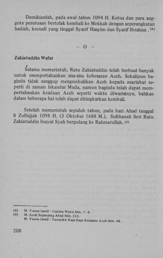 Demikianlah, pada awal tahun 1094 H . Ketua dan para anggota perutusan bertolak kembali ke Mekkah dengan seperangkatan
hadiah, kecuali yang tinggal Syarif Hasyim dan Syarif Ibrahim .

( 8 )

-

O

-

Zakiatuddin Wafat
Selama memerintah, Ratu Zakiatuddin telah berbuat banyak
untuk nrempertahankan sisa-sisa kebesaran Aceh. Sekalipun baginda tidak sanggup mengembalikan Aceh kepada martabat seperti di zaman Iskandar Muda, namun baginda telah dapat mempertahankan keadaan Aceh seperti waktu diwarisinya, bahkan
dalam beberapa hal telah dapat ditingkatkan kembali.
Setelah memerintah sepuluh tahun, pada hari Ahad tanggal
8 Zulhijjah 1098 H . (3 Oktober 1688 M.), Sulthanah Seri Ratu
Zakiatuddin Inayat Syah berpulang ke Rahmatullah. (>
9

(8)
(9)

208

M. Yunus Jamil : Gandra Watra hlm. 7 -8.
M. Aceh Sepanjang Abad hlm. 215.
M. Yunus Jamil : Tawarikh Raja-Raja Kerajaan Aceh hlm. 48.

 