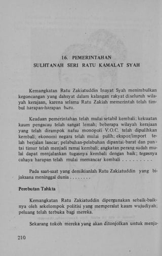 16.
SULHTANAH

PEMERINTAHAN
SERI R A T U K A M A L A T S Y A H

Kemangkatan Ratu Zakiatuddin Inayat Syah menimbulkan
kegoncangan yang dahsyat dalam kalangan rakyat di seluruh wilayah kerajaan, karena selama Ratu Zakiah memerintah telah timbul harapan-harapan baru.
Keadaan pemerintahan telah mulai setabil kembali; kekuatan
kaum pengacau telah sangat lemah; beberapa wilayah kerajaan
yang telah dirampok nafsu monopoli V.O.C. telah dipulihkan
kembali; ekonomi negara telah mulai pulih; ekspor/import telah berjalan lancar; pelabuhan-pelabuhan dipantai barat dan pantai timur telah menjadi ramai kembali; angkatan perang sudah mulai dapat menjalankan tugasnya kembali dengan baik; tegasnya
cahaya harapan telah mulai memancar kembali
Pada saat-saat yang demikianlah Ratu Zakiatuddin yang bijaksana meninggal dunia
Perebutan Tahkta
Kemangkatan Ratu Zakiatuddin dipergunakan sebaik-baiknya oleh sekelompok politisi yang memperalat kaum wujudiyah;
peluang telah terbuka bagi mereka.
Sekarang tokoh mereka yang akan ditonjolkan untuk menja210

 