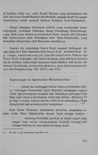 di Sulthan telah ada, yaitu Syarif Hasyim yang memisahkan diri
dari perutusan Syarif Barakat dari Mekkah, apalagi Syarif ini sangat
berambisius untuk menjadi Sulthan Kerajaan Aceh Darussalam.
Dalam kalangan kelompok politisi yang memperalat kaum
wujudiyah, termasuk beberapa orang Uleebalang (Hulubalang),
yang tidak puas selama pemerintahan Ratu, karena ada beberapa
hak istimewanya telah ditiadakan oleh Ratu Safiatuddin, yang
kemudian dilanjutkan oleh Ratu-ratu sesudahnya.
Karena itu, penobatan Puteri Punti menjadi Sulthanah dengan gelarSevz' Ratu Kamalatuddin Inayat Syah menimbulkan keg'- icangan, karena ada yang pro, juga ada yang kontra. Hampir saja
Puteri Punti terjungkir dari takhta kerajaan pada hari-hari pertama
dia dinobatkan, kalau tidak bijaksana Kadli Maiikul Adil Syekh Abdurrauf Syiahkuala mempertahankannya, yang didukung sepenuhnya oleh Panglima Sagi, XII, X X V I , dan X X V .

Kegoncangan itu digambarkan Muhammad Said :
"
sebaik dia meninggal timbul bahaya perebutan takhta. Golongan Pemerintah (para Menteri) mengingini supaya
tidak lagi perempuan menjadi raja. Sebaliknya golongan Tiga
Sagi ingin supaya perempuan tetap jadi pilihan. Akhirnya Tiga Sagi menang, karena mereka lebih kuat nampaknya. Maka
diangkatlah lagi seorang puteri bangsawan
"
( 1 )

Ilyas Sutan Pemenan melukiskan peristiwa pergolakan setelah wafat Ratu Zakiatuddin Inayat Syah sebagai berikut :
"
sekarang timbullah gerakan di dalam negeri yang
sangat kuat untük mendudukkan kembali seorang pria
sebagai Sulthan ke atas takhta kerajaan Aceh.
(1)

M. Said : Aceh Sepanjang Abad hlm. 2 IS

211

 