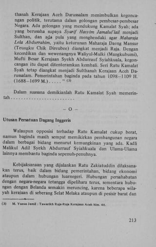 thanah Kerajaan Aceh Darussalam menimbulkan kegoneangan politik, terutama dalam golongan pembesar-pembesar
Negara. Ada golongan yang mendukung Kamalat Syah; ada
yang berusaha supaya Syarif Hasyim Jamalul'lail menjadi
Sulthan, dan ad* pula yang menghendaki agar Maharaja
Lela Abdurrahim, yaitu keturunan Maharaja Daeng Mansur
(Teungku Chik Direubee) diangkat menjadi Raja. Dengan
kecerdikan dan wewenangnya Waliyul-Mulki (Mangkubumi),
Mufti Besar Kerajaan Syekh Abdurrauf Syiahkuala, kegoncangan itu dapat ditenteramkan kembali. Seri Ratu Kamalat
Syah tetap diangkat menjadi Sulthanah Kerajaan Aceh Darussalam. Pemerintahan baginda pada tahun 1098-1109 H
(1688-1699 M.)
" <>
3

Dalam suasana demikianlah Ratu Kamalat Syah memerintah
-

O

-

Utusan Persatuan Dagang Inggeris
Walaupun opposisi terhadap Ratu Kamalat cukup berat,
namun baginda masih sempat memikirkan pembangunan negara
dalam berbagai bidang menurut kemungkinan yang ada. Kadli
Maiikul A d i l Syekh Abdurrauf Syiahkuala dan Ulama-Ulama
lainnya membantu baginda sepenuh-penuhnya.
Kebijaksanaan yang dijalankan Ratu Zakiatuddin dilaksanakan terus, baik dalam bidang pemerintahan, bidang ekonomi
ataupun dalam hubungan luarnegeri. Hubungan persahabatan
dengan negara-negara tetangga dipelihara terus, sementara hubungan dengan Belanda semakin meruncing, karena beberapa wilayah kerajaan di seberang Selat Melaka ataupun di pesisir barat dan
>
(3)

M. Yunus Jamil : Tawarikh Raja-Raja Kerajaan Aceh hlm. 48.

213

 