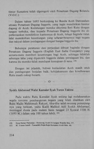 timur Sumatera telah digerogoti oleh Persatuan Dagang Belanda
(V.O.C.)
Dalam tahun 1695 berkunjung ke Banda Aceh Darussalam
utusan Persatuan Dagang Inggeris, yang ingin mendirikan kantor
dagang di Aceh. Kedatangan mereka diterima Seri Ratu dengan
tangan terbuka, dan kepada Persatuan Dagang Inggeris itu diperkenankan mendirikan kantornya di Aceh, tetapi baginda tidak
lalai memikirkan keuntungan yang sebesar-besarnya bagi negara
dan rakyat dalam perdagangan dengan bangsa Inggeris itu.
Beberapa peraturan dan perjanjian dibuat baginda dengan
Persatuan Dagang Inggeris (English East India Company) yang
semata-mata memberi keuntungan bagi Aceh, sehingga tidaklah
seberapa laba yang diperoleh Inggeris dalam perniagaan itu, dan
karena itu mereka tidak mendapat kemajuan di sana. ( >
4

Dengan ini jelaslah, bahwa kedaulatan Aceh masih utuh
dan perdagangan berjalan baik; kebijaksanaan dan kewibawaan
Ratu masih cukup berarti.
-

O

-

Syekh Abdurrauf Wafat Kamalat Syah Turun Takhta
Pada waktu Ratu Kamalat Syah sedang lagi melaksanakan .
segala rencana pembangunan negara yang telah disahkan oleh
Balai Majlis Mahkamah Rakyat, tiba-tiba salah seorang penunjangnya yang terkuat, yaitu Kadli Maiikul Adil Syekh Abdurrauf,
meninggal dunia pada malam Isnin tanggal 23 Syawal 1106 H .
(1695 M.) dalam usia 100 tahun lebih. (>
s

(4)
(5)

214

Ilyas Sutan Pamenan : Rencong Aceh Di tangan Wanita hlm. 97.
M. Yunus Jamil : Tawarikh Raja-Raja Kerajaan Aceh hlm. 48.

 