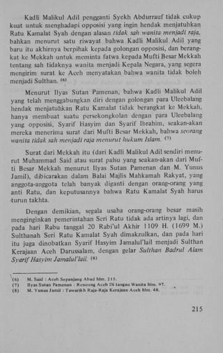 K a d l i M a i i k u l A d i l pengganti Syekh A b d u r r a u f tidak c u k u p
kuat untuk menghadapi opposisi yang ingin hendak menjatuhkan
R a t u Kamalat Syah dengan alasan tidak sah wanita menjadi raja,
bahkan menurut satu riwayat bahwa K a d l i M a i i k u l A d i l yang
baru itu akhirnya berpihak kepada golongan opposisi, dan berangkat ke M e k k a h untuk meminta fatwa kepada M u f t i Besar M e k k a h
tentang sah t i d a k n y a wanita menjadi K e p a l a Negara, yang segera
mengirim surat ke A c e h menyatakan bahwa wanita tidak boleh
menjadi Sulthan.
( 6 )

M e n u r u t Ilyas Sutan Pamenan, bahwa K a d l i M a i i k u l A d i l
yang telah menggabungkan diri dengan golongan para Uleebalang
hendak menjatuhkan R a t u Kamalat tidak berangkat ke M e k k a h ,
hanya membuat suatu persekongkolan dengan para Uleebalang
yang opposisi, Syarif Hasyim dan Syarif Ibrahim, seakan-akan
mereka menerima surat dari M u f t i Besar M e k k a h , bahwa seorang
wanita tidak sah menjadi raja menurut hukum Islam. <
7)

Surat dari M e k k a h itu (dari K a d l i M a i i k u l A d i l sendiri menurut M u h a m m a d Said atau surat palsu yang seakan-akan dari Mufti Besar M e k k a h menurut Ilyas Sutan Pamenan dan M . Y u n u s
Jamil), dibicarakan dalam Balai Majlis M a h k a m a h R a k y a t , yang
anggota-anggota telah banyak diganti dengan orang-orang yang
anti R a t u , dan keputusannya bahwa R a t u Kamalat Syah harus
turun takhta.
Dengan d e m i k i a n , segala usaha orang-orang besar masih
menginginkan pemerintahan Seri R a t u tidak ada artinya lagi, dan
pada hari R a b u tanggal 20 R a b i ' u l A k h i r 1109 H . (1699 M . )
Sulthanah Seri R a t u Kamalat Syah d i m a k z u l k a n , dan pada hari
itu juga dinobatkan Syarif Hasyim Jamalul'lail menjadi Sulthan
Kerajaan A c e h Darussalam, dengan gelar Sulthan Badrul Alam
Syarif Hasyim Jamalul'lail. W
i
(6)
(7)
(8)

M . Said : A c e h Sepanjang A b a d hlm. 2 I 5.
Ilyas Sutan Pamenan : Kencong A c e h Di tangan Wanita hlm. 97.
M . Yunus Jamil : T a w a r i k h Raja-Raja Kerajaan A c e h hlm. 48.

215

 