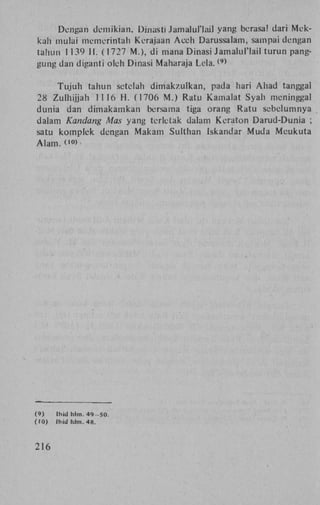 Dengan demikian, Dinasti Jamalul'lail yang bcrasa! dari Mekkah mulai memerintah Kerajaan A c e h Darussalam, sampai dengan
tahun 1139 H . (1727 M . ) , di mana Dinasi Jamalul'lail turun panggung dan diganti oleh Dinasi Maharaja L e l a .
( 9 )

Tujuh tahun setelah d i m a k z u l k a n , pada hari A h a d tanggal
28 Zulhijjah 1116 H . (1706 M . ) Ratu Kamalat Syah meninggal
dunia dan dimakamkan bersama tiga orang R a t u sebclumnya
dalam Kandang Mas yang terletak dalam Keraton Darud-Dunia ;
satu komplek dengan Makam Sulthan Iskandar M u d a M e u k u t a
A l a m . co)

(9)
(10)

216

Ihid hlm. 4 9 - S O .
Ihid hlm. 48.

 
