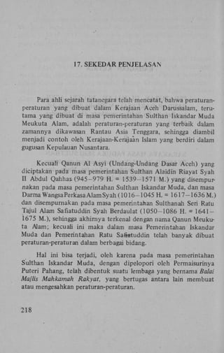 17. S E K E D A R P E N J E L A S A N

Para ahli sejarah tatanegara telah mencatat, bahwa peraturanperaturan yang dibuat dalam Kerajaan Aceh Darussalam, terutama yang dibuat di masa pemerintahan Sulthan Iskandar Muda
Meukuta Alam, adalah peraturan-peraturan yang terbaik dalam
zamannya dikawasan Rantau Asia Tenggara, sehingga diambil
menjadi contoh oleh Kerajaan-Kerajaan Islam yang berdiri dalam
gugusan Kepulauan Nusantara.
Kecuaü Qanun A l Asyi (Undang-Undang Dasar Aceh) yang
diciptakan pada masa pemerintahan Sulthan Alaidin Riayat Syah
II Abdul Qahhar. (945-979 H . = 1539-1571 M.) yang disempurnakan pada masa pemerintahan Sulthan Iskandar Muda, dan masa
DarmaWangsaPerkasa Alam Syah (1016-1045 H. = 1617-1636 M.)
dan disempurnakan pada masa pemerintahan Sulthanah Seri Ratu
Tajul Alam Safiatuddin Syah Berdaulat (1050-1086 H . = 16411675 M.), sehingga akhirnya terkenal dengan nama Qanun Meukuta Alam; kecuaü ini maka dalam masa Pemerintahan Iskandar
Muda dan Pemerintahan Ratu Safiatuddin telah banyak dibuat
peraturan-peraturan dalam berbagai bidang.
Hal ini bisa terjadi, oleh karena pada masa pemerintahan
Sulthan Iskandar Muda, dengan dipelopori oleh Permaisurinya
Puteri Pahang, telah dibentuk suatu lembaga yang bernama Balai
Majlis Mahkamah Rakyat, yang bertugas antara lain membuat
atau mengesahkan peraturan-peraturan.

218

 