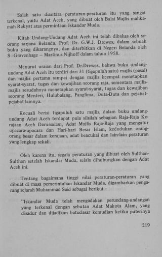Salah satu diantara peraturan-peraturan itu yang sangat
terkenal, yaitu Adat Aceh, yang dibuat oleh Balai Majlis mahkamah Rakyat atas permintaan Iskandar Muda.
Kitab Undang-Undang Adat Aceh ini telah dibahas oleh seorang sarjana Belanda, Prof. Dr. G.W.J. Drewes, dalam sebuah
buku yang dikarangnya, dan diterbitkan di Negeri Belanda oleh
S-Gravenhage - Martinus Nijhoff dalam tahun 1958.
Menurut uraian dari Prof. Dr.Drewes, bahwa buku undangundang Adat Aceh itu terdiri dari 31 (tigapuluh satu) majlis (pasal)
dan majlis pertama sampai dengan majlis keempat menetapkan
syarat-syarat, tugas dan kewajiban seorang raja, sementara majlismajlis sesudahnya menetapkan syarat-syarat, tugas dan kewajiban
seorang Menteri, Hulubalang, Panglima, Duta-Duta dan pejabatpejabat lainnya.
Kecuaü herisi tigapuluh satu majlis, dalam buku undangundang Adat Aceh terdapat pula silsilah sebagian Raja-Raja Kerajaan Aceh Darussalam, Adat Majlis Raja-Raja yang mengatur
upacara-upacara dan Hari-hari Besar Islam, kedudukan orangorang besar dalam kerajaan, adat beacukai dan lain-lain peraturan
yang lengkap sekali.
Oleh karena itu, segala peraturan yang dibuat oleh SulthanSulthan setelah Iskandar Muda, selalu dihubungkan dengan Adat
Aceh ini.
Tentang bagaimana tinggi nilai peraturan-peraturan yang
dibuat di masa pemerintahan Iskandar Muda, digambarkan pengarang sejarah Muhammad Said sebagai berikut :
"Iskandar Muda telah mengadakan perundang-undangan
yang terkenal dengan sebutan Adat Makota Alam, yang
disadur dan dijadikan batudasar kemudian ketika puterinya

219

 