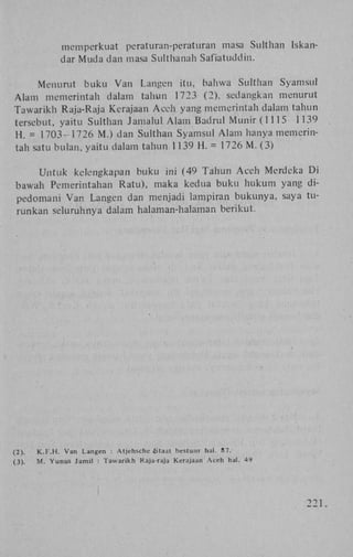 mcmperkuat peraturan-peraturan masa Sulthan
dar M u d a dan masa Sulthanah Safiatuddin.

Iskan-

Menurut b u k u V a n Langen itu, bahwa Sulthan Syamsul
A l a m memerintah dalam tahun 1723 (2), sedangkan menurut
T a w a r i k h Raja-Raja Kerajaan A c e h yang memerintah dalam tahun
tersebut, yaitu Sulthan J a m a l u l A l a m Badrul M u n i r (1115 1139
H . = 1 7 0 3 - 1 7 2 6 M.) dan Sulthan Syamsul A l a m hanya memerintah satu bulan, yaitu dalam tahun 1139 H . = 1726 M . (3)
U n t u k kelengkapan buku ini (49 T a h u n A c e h Merdeka D i
bawah Pemerintahan Ratu), maka kedua b u k u h u k u m yang dipedomani V a n Langen dan menjadi lampiran b u k u n y a , saya turunkan seluruhnya dalam halaman-halaman berikut.

(2) .

K . F . H . V a n Langen : Atjehsche Staat bestuur hal. 87.

(3) .

M . Y u n u s Jamil

: Tawarikh

Raja-raja

Kerajaan

Aceh

hal.

49

22 1 .

 
