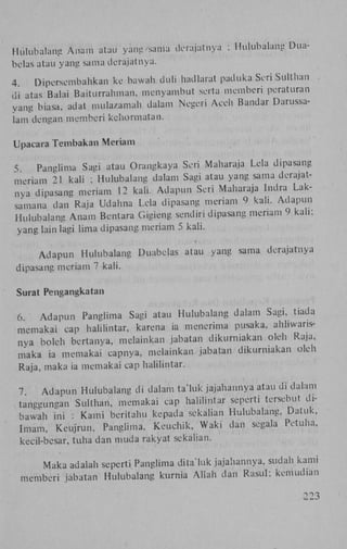 Hulubalang A n a m atau yang sama derajatnya

: Hulubalang Dua-

bclas atau yang sama derajatnya.
4
Diporsembahkan ke bawah duli hadlarat paduka Seri Sulthan
di atas Balai Baiturrahman, menyambut serta memberi peraturan
vang biasa, adat mula/.amah dalam Negeri Aceh Bandar Darussalam dengan memberi kchormatan.
Upacara Tembakan Meriam
5
Panglima Sagi atau Orangkaya Seri Maharaja Lela dipasang
meriam 21 kali ; Hulubalang dalam Sagi atau yang sama derajatnya dipasang meriam 12 kali. A d a p u n Seri Maharaja lndra Laksamana dan Raja Udahna Lela dipasang meriam 9 kali. A d a p u n
Hulubalang A n a m Bentara Gigieng sendiri dipasang meriam 9 k a l i :
yang lain lagi lima dipasang meriam 5 kali.
Adapun

Hulubalang Duabelas atau

yang sama

derajatnya

dipasang meriam 7 kali.
Surat Pengangkatan
6.
A d a p u n Panglima Sagi atau Hulubalang dalam Sagi, tiada
memakai cap halilintar, karena ia menerima pusaka, ahhwansnya boleh bertanva, melainkan jabatan dikurniakan oleh Raja,
maka ia memakai capnya. melainkan jabatan dikurniakan oleh
Raja, maka ia memakai cap halilintar.
7
A d a p u n Hulubalang di dalam ta'luk jajahannya atau di dalam
tangeungan Sulthan, memakai cap halilintar seperti tersebut dibawah ini : K a m i beritahu kepada sekalian Hulubalang, Datuk,
Imam, K e u j r u n , Panglima. K e u c h i k , W a k i dan segala Petuha,
kecil-bcsar, tuha dan muda rakyat sekalian.
Maka adalah seperti Panglima dita'luk jajahannya, sudah kami
memberi jabatan Hulubalang kurnia A l l a h dan R a s u l : kemudian
223

 