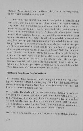 menjadi Wakil K a m i . mcngganlikan pekerjaan, inilah yang berbuat pekerjaan k a m j d i dalam negeri.
Pertama, mengambil hasil kami, dan perintah berniaga laut
dan darat, dan memberi kupang dan busuk akan segala Pertuha
yang telah ada menerimanya, dan akan kamipun hendaklah d i bawanya segenap tahun lepas berniaga jual lada; hendaklah dipelihara akan meramaikan negen'. Pertama diperbual jalan segala
hamba A l l a h berjalan; dan diperbual mesjid yang runrtilt atau yang
belum ada dahulimya, patut diperbual hendaklah memperbuatnya. dan zawiyah dan madrasah, dan serta hendaklah disuruh sembahyang Jiim'al dan sembahyang bcrjama'ah lima waktu. dan puasa dan inengehiafkan / a k a l dan fïtraJi, clan hendaklah pclihara
akan negeri dengan keadilan mengikut Syara' Nabi M u h a m m a d .
dan perintah ia ini R u k u n Islam, dan menjauhkan segala larangannya dan larangan kami ; dan hendaklah jangan disukakan pada
perbuatan huru-hara. maksiat dan durhaka : dan jikalau diperbuatnya maksiat, pekerjaan yang tidak patut, maka ashilah durhakanya ia daripada pekerjaan jabatannya serta gugurlah seridirinya ; iTialca janganlah kamu mengikut jua adanya.
Peraturan Kepolisian Dan Keliakiman
8.
Hamba Raja bersama Huluhalangnya Rartia Setia yanu berjaga di Balai K o t a Darud Dunia, yang dititahkan oleh Raja, periksa
dalam kampung M u k i m Sagi dan ta'luk jajahannva. melihat hal
keadaan peraturan dalam adat negeri.
9.
Jikalau Hulubalang itu dapat celaka. mati teraniava pada suatu kampung M u k i m Sagi atau negeri. maka Raja bertitah menyuruh Orangkaya Seri Maharaja Lela atau wak.lnya dengan membawa alat senjata, pergi periksa serta meminta orang jahat itu kepada Hulubalang M u k i m itu atau Sagi ; telah wajiblah mencari orang
jahat itu ; melawan d i b u n u h , tiada melawan ditangkap.
10.
224

Satu orang hamba raja mati. tujuh orang gantinya, diambil

 
