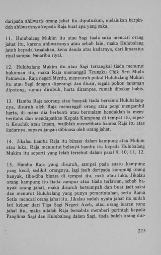 daripada ahliwaris orang jahat itu diputuskan, melainkan berpindah ahliwarisnya kepada Raja buat apa yang suka.
11. Hulubalang Mukim itu atau Sagi tiada suka mencari orang
jahat itu, karena ahliwarisnya atau sebab lain, maka Hulubalang
jatuh kepada kesalahan, kena denda atas kadarnya, dari limaratus
riyal sampai rtmaribu riyal.
12. Hulubalang Mukim itu atau Sagi tersangkal tiada menurut
hukuman itu, maka Raja memanggil Teungku Chik Seri Muda
Pahlawan, Raja negeri Merdu, menyuruh pukul Hulubalang Mukim
itu atau Sagi dengan diperangi dan diusir, segala pohon tanaman
dipotong, sumur dirubuh, harta dirampas, rumah dibakar habis.
13. Hamba Raja seorang atau banyak tiada bersama Hulubalangnya, disuruh oleh Raja memanggil orang atau pergi mengambil
harta, di mana dia berhenti atau bermalam hendaklah ia memberitahu dan mendapatkan Kepala Kampung di tempat itu, seperti Keuchik atau Imam, wajiblah memelihara hamba Raja itu atas
kadarnya, supaya jangan dibinasa oleh orang jahat.
14. Jikalau hamba Raja itu binasa dalam kampung atau Mukim
atau luka, Raja menuntut belanya hamba itu kepada Hulubalang
Mukim itu seperti yang telah tersebut dalam pasal 9, 10, 11, 12.
15. Hamba Raja yang disuruh, sampai pada suatu kampung
yang kecil, sedikit orangnya, lagi jauh daripada kampung orang
banyak, tiba-tiba binasa di tempat itu, mati atau luka. Jikalau
orang kampung itu tiada campur atau tiada terlawan, sebab banyak orang jahat, maka disuruh bersumpah dan buat jadi saksi
dan menurut Hulubalang yang punya pemerintahan, serta Rama
Setia mencari orang jahat itu. Jikalau sudah nyata jahat itu sudah
lari keluar dari Tiga Sagi Negeri Aceh, atau orang luaran yang
jahat itu, maka adalah Raja bersabda memberi perintah kepada
Panglima Sagi dan Hulubalang dalam Sagi, tiada boleh orang dur225

 
