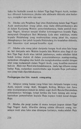 haka itu berbaük masuk kc dalam Tiga Sagi Negeri Aceh, melainkan dibunuh hukumnya; jikalau ada ahliwaris didenda atas kadarnya, mengikut apa suka raja saja.
16. Jikalau ada Panglima Sagi atau Hulubalang dalam Sagi Negeri
Aceh sembunyikan orang jahat, atau tiada dikhuatirkannya ada
di dalam Kampung Mukim pemerintahannya, tiada perduli menjaga Negeri, kiranya sampai khabar keterangannya kepada Raja,
menyuruh Orangkaya Seri Maharaja Lela atau wakilnya, minta
kepada Hulubalang yang sembunyikan orang jahat itu, supaya
ditangkapnya dan jatuh kepada Hulubalang itu kesalahan didenda,
dari limaratus riyal sampai limaribu riyal.
17. Jikalau ada orang jahat daripada bangsa Aceh atau lain bangsa, lari daripada satu Mukim kepada lain Mukim atau Sagi di dalam Tiga Sagi Aceh atau takluk jajahannya, maka sekalian tidak
boleh terima duduk di dalam pemerintahannya masing-masing,
melainkan ditangkap dan boleh dia menghukumkan sendiri dengan
adat yang mulazamah dalam Negeri Aceh, yang keadilan menurut
hukum Allah dan Rasul atas kesalahannya, tiada lagi dibawa menghadap Raja, melainkan memberitahu saja kepada Raja perbuatannya yang telah diperlakukannya.
Perdagangan dan Izin masuk orang-asing
18. Adapun orang luaran yang Islam lain daripada bangsa orang
Aceh, seperti orang Arab, Benggali, Keling, Melayu dan Jawa
atau seumpamanya masuk ke dalam negri Aceh BandarDarussalam,
pekerjaannya berniaga, tetapi ketika dia baru datang ada menghantarkan persembahan kepada Raja supaya boleh kenal dengan
Raja.
19. Jikalau dia pergi jualan di mana tempat juapun dalam Tiga'
Sagi Negeri Aceh, tiba-tiba datang celaka dibunuh orang, teraniaya mati atau luka atau dirampas hartanya, maka adalah Raja
226

 