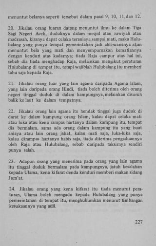 menuntut belanya seperti tersebut dalam pasal 9, 10, 11,dan 12.
20. Jikalau orang luaran datang menuntut ilmu ke dalam Tiga
Sagi Negeri Aceh, duduknya dalam mesjid atau zawiyah atau
madrasah, kiranya dapat celaka teraniaya sampai mati, maka Hulubalang yang punya tempat pemerintahan jadi ahli-warisnya akan
menuntut bela yang mati dan menyempurnakan kematiannya
dengan kenduri atas kadarnya; tiada Raja campur atas hal ini,
sebab dia tiada menghadap Raja, melainkan mengikut peraturan
Hulubalang di ternpat itu, tetapi wajiblah Hulubalang itu memberi
tahu saja kepada Raja.
21. Jikalau orang luar yang lain agama daripada Agama Islam,
yang lain daripada orang Hindi, tiada boleh diterima oleh orang
negeri tinggal duduk di dalam kampungnya, melainkan disuruh
balik ke laut ke dalam tempatnya.
22. Jikalau orang lain agama itu hendak tinggal juga duduk di
darat ke dalam kampung orang Islam, kalau dapat celaka mati
atau luka atau kena rampas hartanya dalam kampung itu, tempat
dia bermalam, sama ada orang dalam kampung itu yang buat
aniaya atau lain orang jahat, kalau mati saja, luka-luka saja,
kalau dirampas hartanya habis saja, tiada diterima pengaduannya
oleh Raja atau Hulubalang, sebab daripada taksirnya sendiri
punya salah.
23. Adapun orang yang menerima pada orang yang lain agama
itu tinggal duduk bermalam pada kampungnya, jatuh kesalahan
kepada Ulama, kena kifarat denda kenduri memberi makan sidang
Jum'at.
24. Jikalau orang yang kena kifarat itu tiada menurut peraturan, Ulama boleh mengadu kepada Hulubalang yang punya
pemerintahan di tempat itu, menghukumkan menurut timbangan
kesukaannya yang adil.

227

 