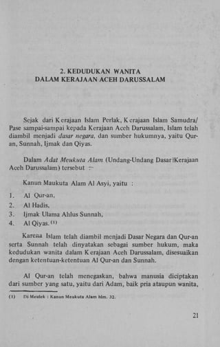 2. K E D U D U K A N WANITA
DALAM KERAJAAN ACEH DARUSSALAM

Sejak dari Kerajaan Islam Pcrlak, Kcrajaan Islam Samudra/
Pase sampai-sampai kepada Kerajaan Aceh Darussalam, Islam telah
diambil menjadi dasar negara, dan sumber hukumnya, yaitu Quran, Sunnah, Ijmak dan Qiyas.
Dalam Adat Meukuta Alam (Undang-Undang DasarIKerajaan
Aceh Darussalam) tcrsebut r~
Kanun Maukuta Alam A l Asyi, yaitu :
1.

A l Qur-an,

2.

A l Hadis,

3.
4.

Ijmak Ulama Ahlus Sunnah,
A l Qiyas. <"

Karena Islam telah diambil menjadi Dasar Negara dan Qur-an
serta Sunnah telah dinyatakan sebagai sumber hukum, maka
kedudukan wanita dalam Kerajaan Aceh Darussalam, disesuaikan
dengan ketentuan-ketentuan A l Qur-an dan Sunnah.
A l Qur-an telah menegaskan, bahwa manusia diciptakan
dari sumber yang satu, yaitu dari Adam, baik pria ataupun wanita,
(1)

Di Meulek : Kanun Meukuta Alam hlm. 32.

2!

 