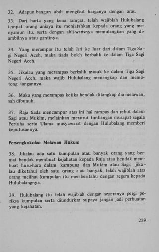 32.

Adapun bangun abdi mengikut harganya dengan aras.

33. Dari harta yang kena rampas, telah wajiblah Hulubalang
tempat orang aniaya itu menjatuhkan kepada orang yang menyamun itu, serta dengan ahli-warisnya memulangkan yang diambilnya atau gantinya.
34. Yang merampas itu telah lari ke luar dari dalam Tiga Sa gi Negeri Aceh, maka tiada boleh berbalik ke dalam Tiga Sagi
Negeri Aceh.
35. Jikalau yang merampas berbalik masuk ke dalam Tiga Sagi
Negeri Aceh, maka wajib Hulubalang menangkap dan memotong tangannya.
36. Maka yang merampas ketika hendak ditangkap dia melawan,
sah dibunuh.
37. Raja tiada mencampur atas ini hal rampas dan rebut dalam
Sagi atau Mukim, melainkan menurut timbangan musapat segala
Pertuha serta Ulama musyawarat dengan Hulubalang memberi
keputusannya.
Persengkokolan Melawan Hukum
38. Jikalau ada satu kumpulan atau banyak orang yang berniat hendak membuat kejahatan kepada Raja atau hendak membuat huru-hara dalam kampung dan Mukim atau Sagj; j i k a lau diketahui oleh satu qrang atau banyak, telah wajiblah atas
orang melihat kumpulan itu memberitahu dengan segera kepada
Hulubalangnya.
39. Hulubalang itu telah wajiblah dengan segeranya pergi periksa kumpulan serta diundurkan supaya jangan jadi perbuatan
yang kejahatan.
229

 