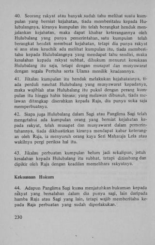 40. Seorang rakyat atau banyak.sudah tahu melihat suatu kumpulan yang berniat kejahatan, tiada memberitahu kepada Hulubalangnya, kiranya kumpulan itu telah berangkat hendak menjalankan kejahatan, maka dapat khabar keterangannya oleh
Hulubalang yang punya pemerintahan, satu kumpuian telah
berangkat hendak membuat kejahatan, tetapi dia punya rakyat
si anu atau keuchik ada melihat kumpulan itu, tiada memberitahu kepada Hulubalangnya yang mendapat tahu sendiri, maka
kesalahan kepada rakyat subhat, dihukum menurut kesukaan
Hulubalang itu saja, tetapi dengan musapat dan musyawarat
dengan segala Pertuha serta Ulama menilik keadaannya.
41. Jikalau kumpulan itu hendak melakukan kejahatannya, tiada perduli nasehat Hulubalang yang musyawarat kepadanya,
maka wajiblah atas Hulubalang itu pukul dengan perang kumpulan itu hingga habis binasa; yang melawan dibunuh, tiada melawan ditangkap diserahkan kepada Raja, dia punya suka saja
memperbuatnya.
42. Siapa juga Hulubalang dalam Sagi atau Panglima Sagi telah
mengetahui ada kumpulan orang yang berniat kejahatan kepada rakyat, telah musapat dan musyawarat dalam pemerintahannya, tiada dikhuatirkan kiranya mendapat kabar keterangan oleh Raja, ia menyuruh orang kaya Seri Maharaja Lela atau
wakilnya pergi periksa hal itu.
43. Jikalau perbuatan kumpulan belum jadi sekalipun, jatuh
kesalahan kepada Hulubalang itu subhat, tetapi ditimbang dan
dipikir oleh Raja dengan keadilan memelihara rakyatnya.
Kekuasaan Hukum
44. Adapun Panglima Sagi kuasa menjatuhkan hukuman kepada
rakyat yang bersalahan dalam dia punya sagi, lain daripada
hamba Raja atau Sagi yang lain, tetapi wajib memberitahu kepada Raja perbuatan yang sudah diperlakukan.
230

 
