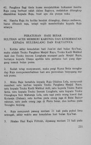 45. Panglima Sagi tiada kuasa menjatuhkan hukuman hamba
Raja yang berbuat salah dalam Saginya, melainkan ditangkap
diserahkan kepada Raja, buat apa dia punya suka.
46. Hamba Raja itu ketika'hendak ditangkap, dianya melawan,
harus dibunuh saja, tetapi wajib memberitahu kepada Raja
adanya.
PERATURAN
HARI BESAR
SULTHAN ACEH MEMBERI KARUNIA DAN KEHORMATAN
KEPADA HULUBALANG DAN RAKYATNYA
1.
Ketika akhir kesudahan hari Jum'at dari bulan Sya'ban,
maka adalah Teuku Panglima Mesjid Raya, Teuku Kadli Maiikul
Adil dan Teuku Imeum Lungbata musapat pada Mesjid Raya,
bertanya kepada Ulama apabila kita pertama hari yang dipegang masuk bulan puasa.
2.
Sudah tetap musyawarat, maka pergi Rama Setia menghadap Raja mempersembahkan hari anu permulaan berpegang masuk puasa.
3.
Maka Raja bersabda kepada Raja Odahna Lela, menyuruh
memberi satu kerbau kepada Teuku Panglima Mesjid Raya,
satu kepada Teuku Kadü Maiikul Adil, satu kepada Teuku Rama
Setia, satu kepada Teuku Imeum Lungbata, satu kepada Teuku
Orangkaya Seri Maharaja Lela, satu sapi pada orang kawal dari
Kutaraja (Dalam), satu kerbau pada orang jaga di Balai Baiturrahman, satu pada orang jaga di Pintu besar, dua kerbau pada
Teungku Anjüng.
4.
Raja menyuruh pasang meriam 21 kali pada pukul lima
setengah, akhir waktu asar kesudahan hari bulan Sya'ban.
5.

Jikalau Hari Raya Fithrah; dipasang meriam 21 kali pada
231

 