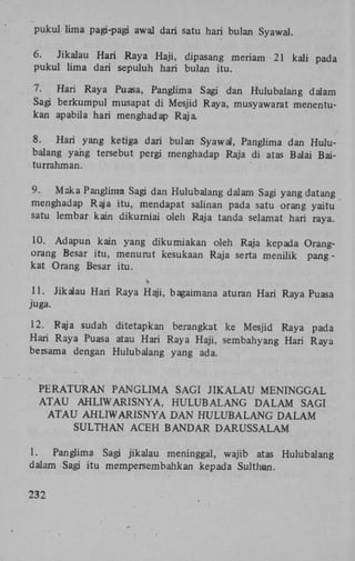 pukul lima pagi-pagi awal dari satu hari bulan Syawal.
6.
Jikalau Hari Raya Haji, dipasang meriam
pukul lima dari sepuluh hari bulan itu.

21 kali pada

7.
Hari Raya Puasa, Panglima Sagi dan Hulubalang dalam
Sagi berkumpul musapat di Mesjid Raya, musyawarat menentukan apabila hari menghadap Raja
8.
Hari yang ketiga dari bulan Syawal, Panglima dan Hulubalang yang tersebut pergi menghadap Raja di atas Balai Baiturrahman.
9.
Maka Panglirrra Sagi dan Hulubalang dalam Sagi yang datang
menghadap Raja itu, mendapat salinan pada satu orang yaitu
satu lembar kain dikurniai oleh Raja tanda selamat hari raya.
10. Adapun kain yang dikurniakan oleh Raja kepada Orangorang Besar itu, menurut kesukaan Raja serta menilik pangkat Orang Besar itu.
»

11. Jikalau Hari Raya Haji, bagaimana aturan Hari Raya Puasa
juga.
12. Raja sudah ditetapkan berangkat ke Mesjid Raya pada
Hari Raya Puasa atau Hari Raya Haji, sembahyang Hari Raya
bersama dengan Hulubalang yang ada.

P E R A T U R A N P A N G L I M A SAGI J I K A L A U M E N I N G G A L
A T A U A H L I W A R I S N Y A , H U L U B A L A N G D A L A M SAGI
A T A U AHLIWARISNYA D A N H U L U B A L A N G D A L A M
SULTHAN ACEH BANDAR DARUSSALAM
1.
Panglima Sagi jikalau meninggal, wajib atas Hulubalang
dalam Sagi itu mempersembahkan kepada Sulthan.
232

 