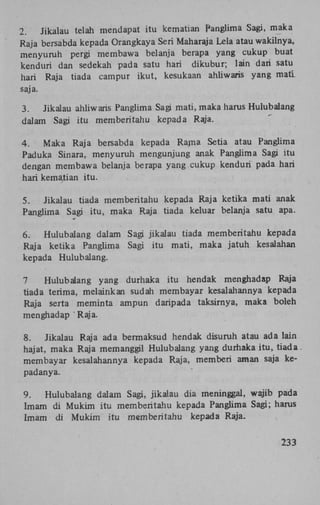 2.
Jikalau telah mendapat itu kematian Panglima Sagi, maka
Raja bersabda kepada Orangkaya Seri Maharaja Lela atau wakilnya,
menyuruh pergi membawa belanja berapa yang cukup buat
kenduri dan sedekah pada satu hari dikubur; lain dari satu
hari Raja tiada campur ikut, kesukaan ahliwaris yang mati.
saja.
3.
Jikalau ahliwaris Panglima Sagi mati, maka harus Hulubalang
dalam Sagi itu memberitahu kepada Raja.
4.
Maka Raja bersabda kepada Rajna Setia atau Panglima
Paduka Sinara, menyuruh mengunjung anak Panglima Sagi itu
dengan membawa belanja berapa yang cukup kenduri pada hari
hari kematian itu.
5.
Jikalau tiada memberitahu kepada Raja ketika mati anak
Panglima Sagi itu, maka Raja tiada keluar belanja satu apa.
6.
Hulubalang dalam Sagi jikalau tiada memberitahu kepada
Raja ketika Panglima Sagi itu mati, maka jatuh kesalahan
kepada Hulubalang.
7
Hulubalang yang durhaka itu hendak menghadap Raja
tiada terima, melainkan sudah membayar kesalahannya kepada
Raja serta meminta ampun daripada taksirnya, maka boleh
menghadap ' Raja.
8.
Jikalau Raja ada bermaksud hendak disuruh atau ada lain
hajat, maka Raja memanggil Hulubalang yang durhaka itu, tiada
membayar kesalahannya kepada Raja, memberi aman saja kepadanya.
9.
Hulubalang dalam Sagi, jikalau dia meninggal, wajib pada
Imam di Mukim itu memberitahu kepada Panglima Sagi; harus
Imam di Mukim itu memberitahu kepada Raja233

 