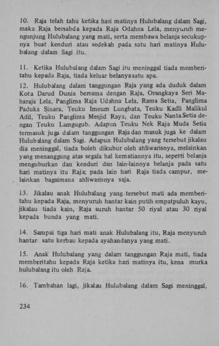 10. Raja telah tahu ketika hari matinya Hulubalang dalam Sagi,
maka Raja bersabda kepada Raja Odahna Lela, menyuruh mengunjung Hulubalang yang mati, serta membawa belanja secukupnya buat kenduri atau sedekah pada satu hari matinya Hulubalang dalam Sagi itu.
11. Ketika Hulubalang dalam Sagi itu meninggal tiada memberitahu kepada Raja, tiada keluar belanyasatu apa.
12. Hulubalang dalam tanggungan Raja yang ada duduk dalam
Kota Darud Dunia bersama dengan Raja, Orangkaya Seri Maharaja Lela, Panglima Raja Udahna Lela, Rama Setia, Panglima
Paduka Sinara, Teuku Imeum Lungbata, Teuku Kadli Maiikul
Adil, Teuku Panglima Mesjid Raya, dan Teuku NantaSetia dengan Teuku Lamgugub. Adapun Teuku Nek Raja Muda Setia
termasuk juga dalam tanggungan Raja dan masuk juga ke dalam
Hulubalang dalam Sagi. Adapun Hulubalang yang tersebut jikalau
dia meninggal, tiada boleh dikubur oleh ahliwarisnya, melainkan
yang menanggung atas segala hal kematiannya itu, seperti belanja
menguburkan dan kenduri dan lain-lainnya belanja pada satu
hari matinya itu Raja; pada lain hari Raja tiada campur, melainkan bagaimana ahliwarisnya saja.
13. Jikalau anak Hulubalang yang.tersebut mati ada memberitahu kepada Raja, menyuruh hantar kain putih empatpuluh kayu,
jikalau tiada kain, Raja suruh hantar 50 riyal atau 30 riyal
kepada bunda yang mati.
14. Sampai tiga hari mati anak Hulubalang itu, Raja menyuruh
hantar satu kerbau kepada ayahandanya yang mati.
15. Anak Hulubalang yang dalam tanggungan Raja mati, tiada
memberitahu kepada Raja ketika hari matinya itu, kena murka
hulubalang itu oleh Raja.
16. Tambahan lagi, jikalau Hulubalang dalam Sagi meninggal,
234

 