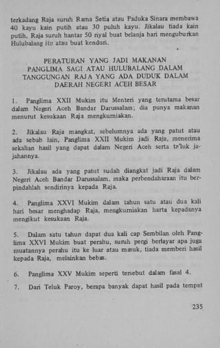 terkadang Raja suruh Rama Setia atau Paduka Sinara membawa
40 kayu kain putih atau 30 puluh kayu. Jikalau tiada kain
putih, Raja suruh hantar 50 riyal buat belanja hari menguburkan
Hulubalang itu atau buat kenduri.
P E R A T U R A N Y A N G JADI M A K A N A N
P A N G L I M A SAGÏ A T A U H U L U B A L A N G D A L A M
TANGGUNGAN RAJA Y A N G A D A DUDUK D A L A M
D A E R A H NEGERI ACEH BESAR
1.
Panglima X X I I Mukim itu Menteri yang terutama besar
dalam Negeri Aceh Bandar Darussalam; dia punya makan an
menurut kesukaan Raja mengkurniakan.
2.
Jikalau Raja mangkat, sebelumnya ada yang patut atau
ada sebab lain, Panglima X X I I Mukim jadi Raja, menerima
sekalian hasil yang dapat dalam Negeri Aceh serta taluk jajahannya.
3.
Jikalau ada yang patut sudah diangkat jadi Raja dalam
Negeri Aceh Bandar Darussalam, maka perbendaharaan itu berpindahlah sendirinya kepada Raja.
4.
Panglima X X V I Mukim dalam tahun satu atau dua kali
hari besar menghadap Raja, mengkurniakan harta kepadanya
mengikut kesukaan Raja.
5.
Dalam satu tahun dapat dua kali cap Sembilan oleh Panglima X X V I Mukim buat perahu, suruh pergi berlayar apa juga
muatannya perahu itu ke luar atau masuk, tiada memberi hasil
kepada Raja, melainkan bebas.
6.

Panglima X X V Mukim seperti tersebut dalam fasal 4.

7.

Dari Teluk Paroy, berapa banyak dapat hasil pada tempat
235

 
