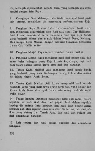 itu, setengah dipersembah kepada Raja, yang setengah dia ambil
sendiri dengan izin Raja.
8.
Orangkaya Seri Maharaja Lela tiada mendapat hasil pada
lain tempat, melainkan dia memegang perbendaharaan Raja.
9.
Panglima Raja Udahna Lela tiada mendapat hasil suatu
apa, melainkan dikurniakan oleh Raja satu surat Cap Halilintar,
buat kuasa memerintah serta menerima hasil apa juga banda
yang berhasil keluar dan masuk dalam Negeri Daya, Keluang,
Dua Sungai Lima Mukim, dengan menurut bunyinya perkataan
dalam Cap Halilintar itu.
10. Panglima Mesjid Raya seperti tersebut dalam fasal 4.
11. Panglima Mesjid Raya mendapat hasil dari opium satu dari
enam belas bahagian yang Raja kurnia kepadanya, lagi hasil
padi dalam daerah Mesjid Raya satu dari dua bahagian.
12. Teuku Kadli Maiikul Adil mendapat hasil segala banda
yang berhasil, yang naik timbangan barang keluar dan masuk
ke dalam Negeri Aceh Besar.
13. Teuku Kadli Maiikul Adil kuasa mengambil hasil kepada
nakhoda kapal yang membawa orang pergi haji, yang keluar dari
Kuala Aceh Besar dua riyal dalam satu orang nakhoda kapal
wajib bayar.
14. Teuku Imeum Lungbata mendapat hasil dari rotan, dalam
sepuluh ikat satu ikat, dan hasil papan Aceh dalam sepuluh
keping dia terima (satu keping), dan hasil ikan kering dalam
sepuluh kati atau sepuluh ekor satu ekor dia terima, lain daripada
ikan yang datang dari Tanah Arab, dan hasil dari opium tiga
dari enam bel as bahagian.
15. Raja terima
bahagian.
236

dari hasil opium

duabelas dari enambelas

 