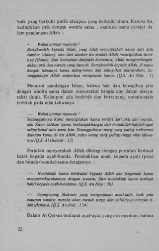 baik yang berkulit putih ataupun yang berkulit hitam. Karena itu,
kedudukan pria dengan wanita sama ; manusia sama derajat dalam pandangan Allah :

Wahai ummat manusia!
Bertakwalah kepada Allah, yang telah menciptakan kamu dar
sumber (Adam), dan dari sumber itu sendiri Allah menciptaka
nya (Hawa). Dan kemudian daripada keduanya, Allah mengemb
akkan pria dan wanita yang banvak. Bertakwalah kepada Allah,
dengan namanya kamu saling-minta dan saling-ikat silaturrah
sungguhnya Allah senantiasa mengawasi kamu. (Q.S. An Nis
Menurut pandangan Islam, bahwa hak dan kcwajiban pria
dengan wanita sama dalam masyarakat bangsa dan dalam masyarakat dunia. Kalaupun ada berlebih dan berkurang, semata-mata
terletak pada nilai takwanya :

—
Wahai ummat manusia !
Sesungguhnya Kami menciptakan kamu terdiri dari pria dan w
dan Kami jadikan kamu berbangsa-bangsa dan bcrkabilah-kabi
saling-kenal satu sama lain. Sesungguhnya orang yang paling te
diantara kamu di sisi Allah, yaitu orang yang paling tinggi nilai
nya (Q.S. Al Hujurat: 13)
Perintah menyembah Allah diiringi dengan perintah berbuat
bakti kepada ayah-bunda. Pembaktian anak kepada ayah (pria)
dan butida (wanita) sama derajatnya :
—
Hendaklah kamu beribadat kepada Allah dan janganlah
mempersekutukannya dengan sesuatu. Dan hendaklah kamu
bakti kepada ayaTi-bundamu. (Q.S. An Nisa : 36)

—
Orang-orang Mükmin yang mengerjakan amal-salih, baik
ataupun wanita; mereka akan masuk sorga, dan sedikitpun m
dak dianiaya. (Q.S. An Nisa : 124)
Dalam A l Qur-an terdapat ayat-ayat yang mencgaskan, bahwa
22

 