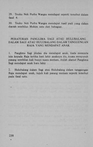 29. Teuku Nek Purba Wangsa mendapat seperti tersebut dalam
fasal 4.
30. Teuku Nek Purba Wangsa mendapat hasil padi yang dalam
daerah sembilan Mukim satu dari bahagian.

PERATURAN
P A N G L I M A SAGI A T A U H U L U B A L A N G
D A L A M SAGI A T A U H U L U B A L A N G D A L A M T A N G G U N G A N
RAJA YANG MENDAPAT ANAK
1.
Panglima Sagi jikalau dia mendapat anak, tiada meminta
izin kepada Raja ketika hari lahir anaknya itu, kuasa menyuruh
pasang sembilan kali bunyi suara meriam, itulah alamat Panglima
Sagi mendapat anak baru lahir .
2.
Hulubalang dalam Sagi atau Hulubalang dalam tanggungan
Raja mendapat anak, tujuh kali pasang meriam seperti tersebut
pada fasal satu.

238

 