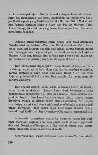 an kita atau pekerjaan dirinya — maka itupun hendaklah kamu
surat jua sarakatanya, dan kamu mudahkan jua hukumnya, hadir
jua Kadli seperti yang diadatkan Paduka Marhum Saidil Mukammil
dan Paduka Marhum Makota Alam dan Paduka Marhum Tajul
Alam. Tetapi, jika hukum yang besar, hendak jua kamu bersamasama kamu sekalian.

Adapun segala pekerjaan siasat negeri yang telah diadatkan
Paduka Marhum Makota Alam dan Paduka Marhum Tajul Alam,
maka yang lagi kitapun tiadalah kita salahi, karena berbaik negeri
dan melanggar akan segala rakyat, dan lebih kamu kerja kerjakan
Hukum Allah jua, supaya kita peroleh nama yang baik dalam negeri dunia ini dan pahala yang besar di negeri akhirat itu.
Dan barangsiapa dipanggil ke Balai Hukum Allah, jika tiada
ia datang, kamu suruh hela akan dia, jika barangsiapa sekalipun,
karena durhaka ia akan Allah dan akan Rasul Allah dan akan
Raja yang berwakil hukum itu. Dan apabila jika perempuan, diberinya wakilnya.
Dan apabila datang, kamu suruh keduanya berdiri di tanah ;
kamu surat sarakatnya ; jangan kamu beri kejuruannya atau
penghulunya menceritai dia. Dan jika hendak menceritakan dia,
jarak ia berdiri. Dan kamu beritahu orang pintu, supaya jangan
diberinya masuk ke dalam belum putus hukumnya, dan jangan
lain daripada Sagi Kadli dan Sagi Orangkaya-Orangkaya memanggil
orang berhukum, baik sabda Raja Orangkaya Meurah Blang,
hendak Sagi Kadli dan Sagi Orangkaya-Orangkaya memanggil dia.
Sebermula barangsiapa masuk ke kampung orang lain daripada mengikut saginya atau sagi gajah, tiada dengan sagi kadli
dan sagi Orangkaya-Orangkaya ; jika ditetak orang atau dipalu
orang, janganlah kamu hukumkan akan dia.
Sebermula lagi, segala pekerjaan pada zaman Marhum Muda
240

 