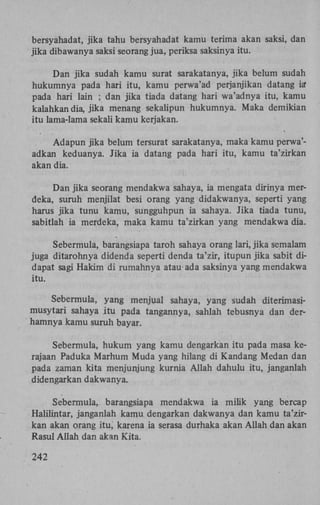 bersyahadat, jika tahu bersyahadat kamu terima akan saksi, dan
jika dibawanya saksi seorang jua, periksa saksinya itu.
Dan jika sudah kamu surat sarakatanya, jika belum sudah
hukumnya pada hari itu, kamu perwa'ad perjanjikan datang ia"
pada hari lain ; dan jika tiada datang hari wa'adnya itu, kamu
kalahkan dia, jika menang sekalipun hukumnya. Maka demikian
itu lama-lama sekali kamu kerjakan.
Adapun jika belum tersurat sarakatanya, maka kamu perwa'adkan keduanya. Jika ia datang pada hari itu, kamu ta'zirkan
akan dia.
Dan jika seorang mendakwa sahaya, ia mengata dirinya merdeka, suruh menjilat besi orang yang didakwanya, seperti yang
harus jika tunu kamu, sungguhpun ia sahaya. Jika tiada tunu,
sabitlah ia merdeka, maka kamu ta'zirkan yang mendakwa dia.
Sebermula, barangsiapa taroh sahaya orang lari, jika semalam
juga ditarohnya didenda seperti denda ta'zir, itupun jika sabit didapat sagi Hakim di rumahnya atau-ada saksinya yang mendakwa
itu.
Sebermula, yang menjual sahaya, yang sudah diterimasimusytari sahaya itu pada tangannya, sahlah tebusnya dan derhamnya kamu suruh bayar.
Sebermula, hukum yang kamu dengarkan itu pada masa kerajaan Paduka Marhum Muda yang hilang di Kandang Medan dan
pada zaman kita menjunjung kurnia Allah dahulu itu, janganlah
didengarkan dakwanya.
Sebermula, barangsiapa mendakwa ia milik yang bercap
Halilintar, janganlah kamu dengarkan dakwanya dan kamu ta'zirkan akan orang itu, karena ia serasa durhaka akan Allah dan akan
Rasul Allah dan akan Kita.
242

 